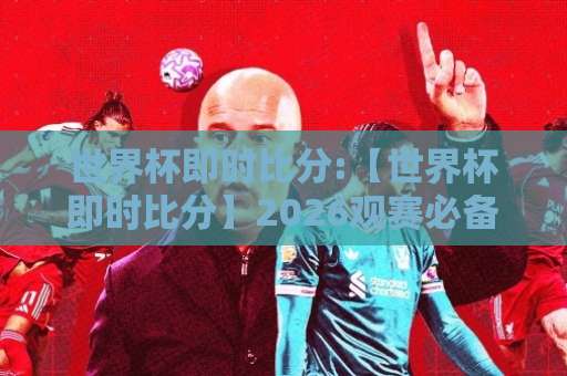 世界杯即时比分:【世界杯即时比分】2026观赛必备:从刷新延迟到数据源甄别,一篇讲透-明天权威直播吧足球比球预测交流大全分析攻略技巧策略社区