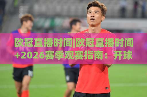 欧冠直播时间|欧冠直播时间+2026赛季观赛指南：开球时刻、时区换算与平台选择全解析【欧冠直播时间】-最大热门最稳咪咕体育足球压球网动画官网代理网址初盘推荐投屏地址