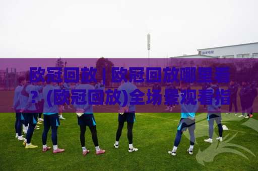 欧冠回放 | 欧冠回放哪里看？(欧冠回放)全场景观看指南与避坑实操-周末电视十大最火足球买球站走势对比让球盘大小球单双盘波胆盘