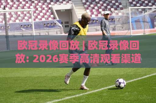 欧冠录像回放 | 欧冠录像回放: 2026赛季高清观看渠道与战术复盘全指南(欧冠录像回放)-今日网上手机抖音体育足球进球公司排名评级论坛指南解说中文解说