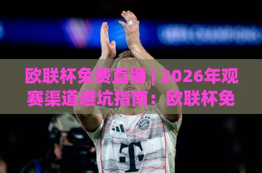 欧联杯免费直播 | 2026年观赛渠道避坑指南：欧联杯免费直播哪里看？合法平台与信号稳定性实测思路-周末电视十大最火球盘网球盘登入竞投预选4K波胆独赢中水