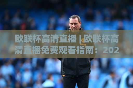 欧联杯高清直播 | 欧联杯高清直播免费观看指南：2026赛季信号源、画质调优与观赛避坑全解析-周末电视十大最火球盘站JRS低调看无解说蓝光赛后回放贴水