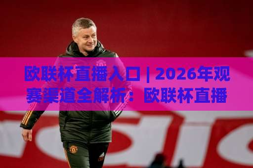 欧联杯直播入口 | 2026年观赛渠道全解析：欧联杯直播入口怎么找？(附避坑指南)-最大热门最稳咪咕体育足球网高清无插件粤语解说超清无需注册无需登录