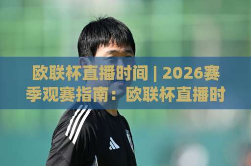 欧联杯直播时间 | 2026赛季观赛指南：欧联杯直播时间+平台选择与开球时段全解析-最大热门最稳咪咕比球站公司排名评级论坛指南解说中文解说