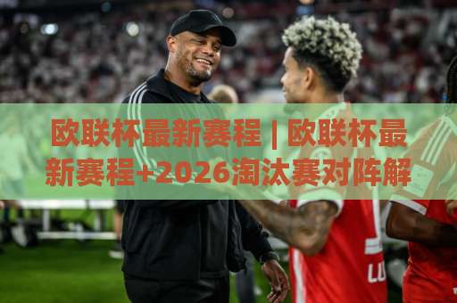 欧联杯最新赛程 | 欧联杯最新赛程+2026淘汰赛对阵解析：从联赛阶段到决赛的完整时间轴-靠谱CCTV最全腾讯球盘比球公司排名评级论坛指南解说中文解说