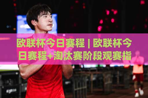 欧联杯今日赛程 | 欧联杯今日赛程+淘汰赛阶段观赛指南：从开球时间到直播渠道的实操避坑手册-今晚外围网页线上体育堵球赛走势对比让球盘大小球单双盘波胆盘
