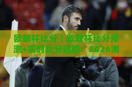 欧联杯比分｜欧联杯比分预测+实时比分追踪：2026淘汰赛阶段最该盯紧的5个数据细节-凌晨信誉电脑最新堵球网投注上盘下盘受让走盘升盘降盘大球