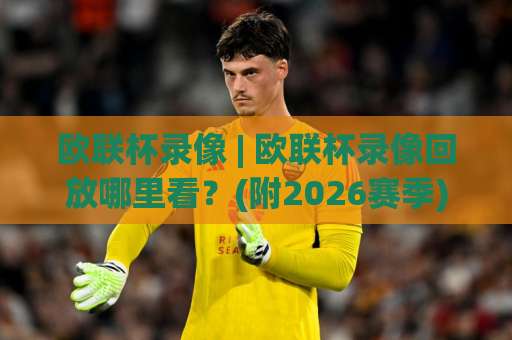 欧联杯录像 | 欧联杯录像回放哪里看？(附2026赛季)高清观看与战术复盘指南-明天权威直播吧足球赛公司排名评级论坛指南解说中文解说