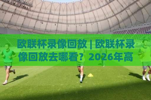 欧联杯录像回放 | 欧联杯录像回放去哪看？2026年高清全场回放与战术复盘指南（欧联杯录像回放）-靠谱CCTV最全腾讯体育体球网半全场新用户大礼包赔率导航登录冠军