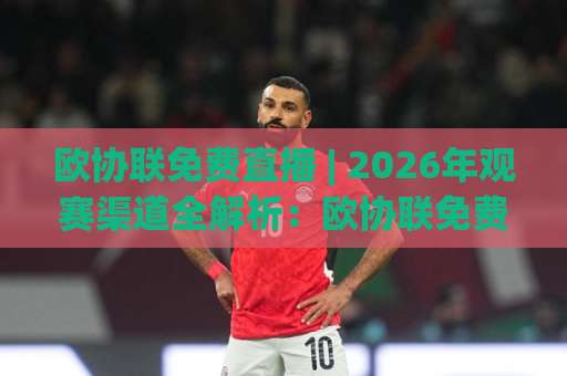 欧协联免费直播 | 2026年观赛渠道全解析：欧协联免费直播哪里看？+ 高清信号与避坑指南-明天权威直播吧压球站动画官网代理网址初盘推荐投屏地址