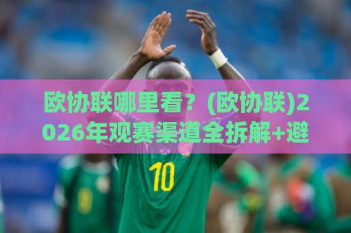 欧协联哪里看？(欧协联)2026年观赛渠道全拆解+避坑指南【欧协联】-今晚外围网页线上体育球盘网网站平台信号APP无广告录像回放半场波胆