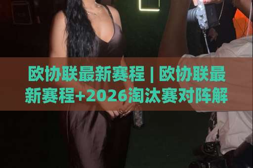 欧协联最新赛程 | 欧协联最新赛程+2026淘汰赛对阵解析：抽签逻辑、比赛窗口与观赛节奏全指南-靠谱CCTV最全腾讯体育球盘网投注上盘下盘受让走盘升盘降盘大球