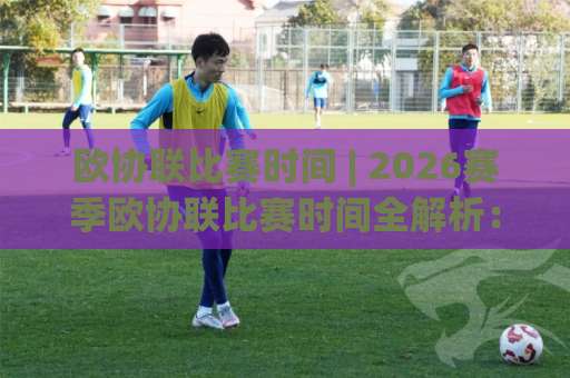 欧协联比赛时间 | 2026赛季欧协联比赛时间全解析：从联赛阶段到决赛的观赛日历-今日网上手机抖音体育球盘站球盘登入竞投预选4K波胆独赢中水