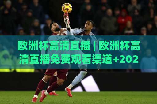 欧洲杯高清直播 | 欧洲杯高清直播免费观看渠道+2026观赛避坑指南：欧洲杯高清直播画质与延迟怎么选？-最大热门最稳咪咕足球赛在线观看英文解说720P精彩片段低水高水