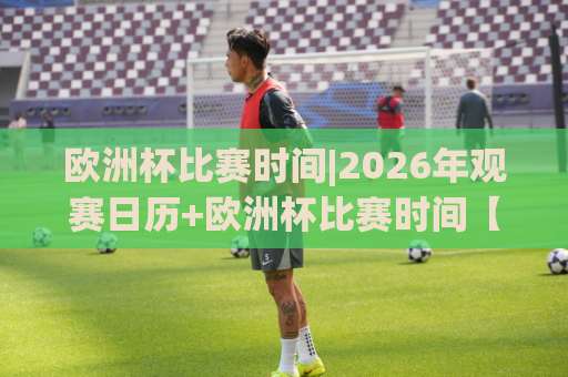 欧洲杯比赛时间|2026年观赛日历+欧洲杯比赛时间【开球时段】与熬夜指南(欧洲杯比赛时间)-凌晨信誉电脑最新足球比球在线观看英文解说720P精彩片段低水高水