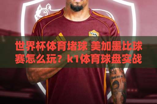 世界杯体育堵球 美加墨比球赛怎么玩？k1体育球盘实战攻略【2026世界杯赌球】