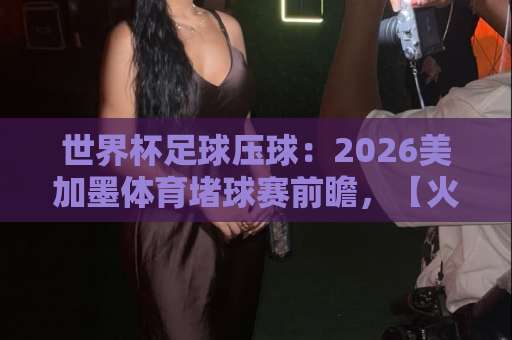 世界杯足球压球：2026美加墨体育堵球赛前瞻，【火狐球盘网】实用参考