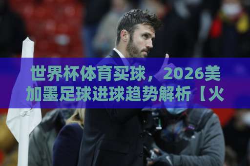 世界杯体育买球，2026美加墨足球进球趋势解析【火狐体育买球网】实战技巧分享