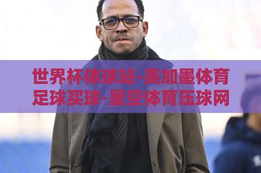 世界杯体球站-美加墨体育足球买球-星空体育压球网：2026美加墨世界杯球迷必备指南（世界杯体球站）