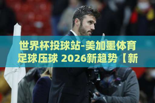 世界杯投球站-美加墨体育足球压球 2026新趋势【新2买球站】 世界杯投球站-美加墨体育足球压球 2026新趋势【新2买球站】