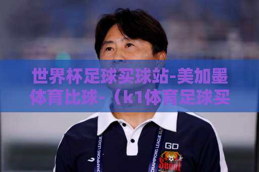 世界杯足球买球站-美加墨体育比球-(k1体育足球买球)2026观赛指南!这样选站不踩坑 世界杯足球买球站-美加墨体育比球-(k1体育足球买球)2026观赛指南!这样选站不踩坑