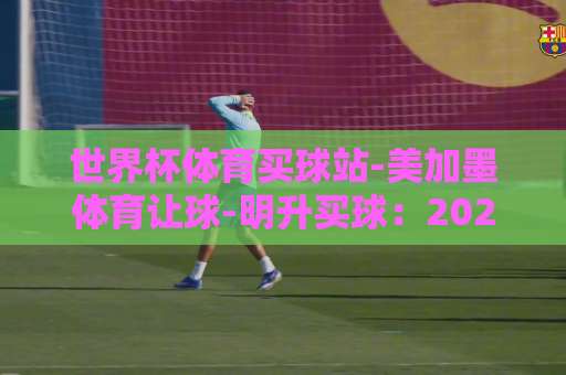 世界杯体育买球站-美加墨体育让球-明升买球：2026球迷必读指南【世界杯体育买球站】实用技巧