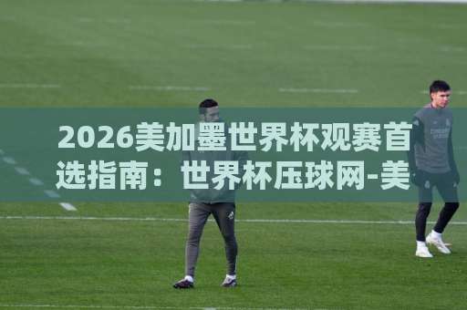 2026美加墨世界杯观赛首选指南：世界杯压球网-美加墨堵球站-明升买球网实操经验分享