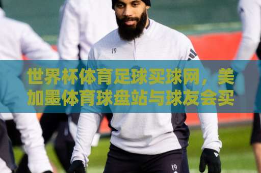 世界杯体育足球买球网，美加墨体育球盘站与球友会买球站【2026世界杯】选平台指南