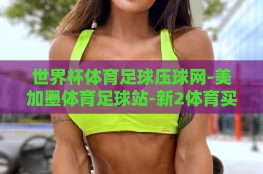 世界杯体育足球压球网-美加墨体育足球站-新2体育买球站：2026美加墨世界杯观赛新体验【世界杯体育足球压球网】全面解析