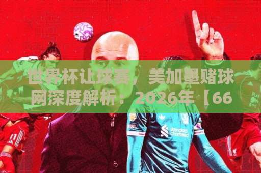 世界杯让球赛，美加墨赌球网深度解析：2026年【6686体育买球站】投注策略全攻略