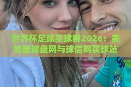 世界杯足球买球赛2026：美加墨球盘网与球信网买球站实战经验分享