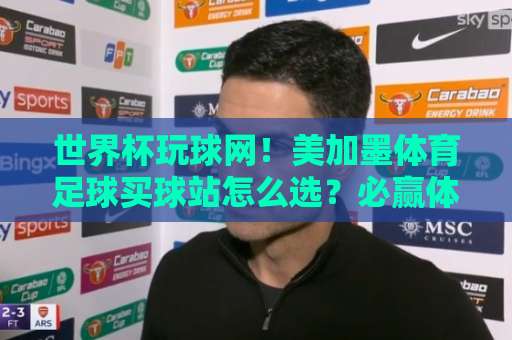 世界杯玩球网！美加墨体育足球买球站怎么选？必赢体育买球网2026实战指南
