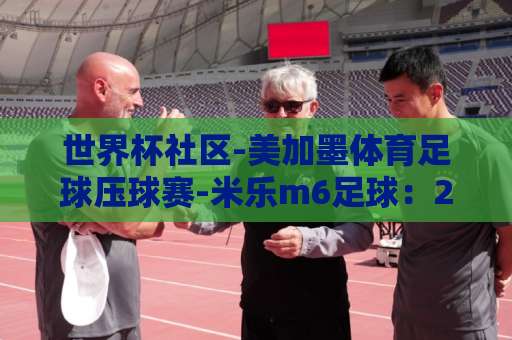 世界杯社区-美加墨体育足球压球赛-米乐m6足球：2026美加墨世界杯赛前风向解读【世界杯社区】实战攻略