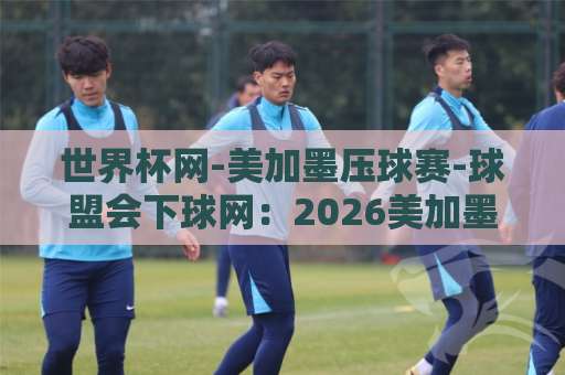 世界杯网-美加墨压球赛-球盟会下球网：2026美加墨世界杯观赛与互动新体验 【世界杯网】