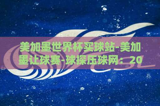 美加墨世界杯买球站-美加墨让球赛-球探压球网：2026年赛事预测与盘口玩法详解【球探压球网】球迷必看
