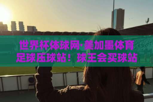 世界杯体球网·美加墨体育足球压球站！球王会买球站2026观赛指南——世界杯体球网带你玩转美加墨足球压球站，球王会买球站最新攻略