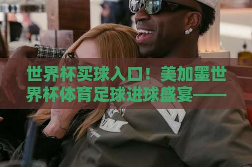 世界杯买球入口！美加墨世界杯体育足球进球盛宴——永利体育买球网深度解析【世界杯买球入口】