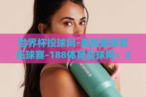 世界杯投球网-美加墨体育压球赛-188体育买球网：2026美加墨世界杯观赛指南