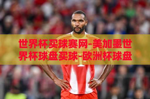 世界杯买球赛网-美加墨世界杯球盘买球-欧洲杯球盘网：2026年球迷必看的三大平台【世界杯买球赛网】精选指南