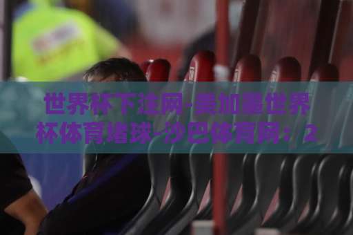 世界杯下注网-美加墨世界杯体育堵球-沙巴体育网：2026观赛与投注指南【世界杯下注网】如何选对平台？
