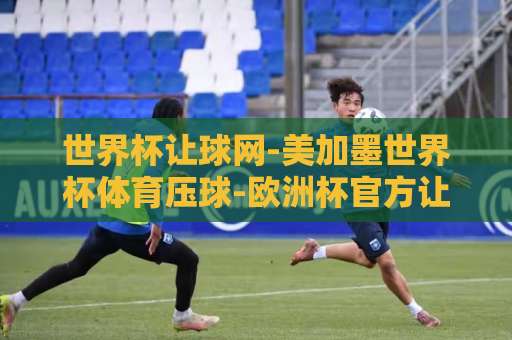 世界杯让球网-美加墨世界杯体育压球-欧洲杯官方让球：2026新玩法与避坑指南【世界杯让球网】全面解析