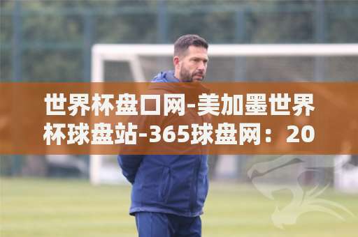 世界杯盘口网-美加墨世界杯球盘站-365球盘网：2026观赛必备指南（热门推荐）