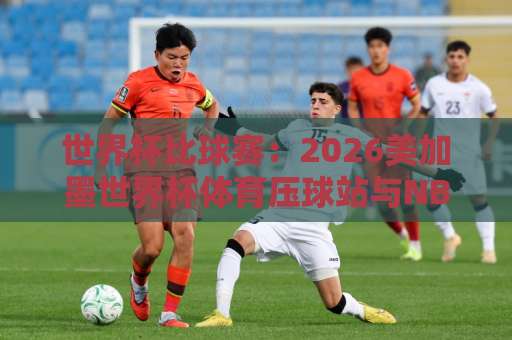 世界杯比球赛：2026美加墨世界杯体育压球站与NBA压球网怎么选？【资深球迷指南】