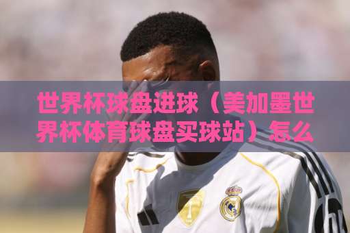 世界杯球盘进球（美加墨世界杯体育球盘买球站）怎么玩？cba买球网实战解析来了
