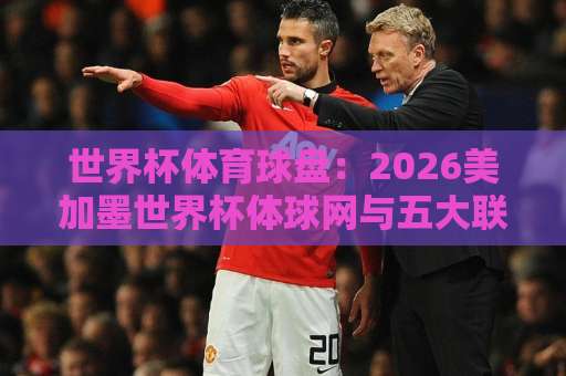 世界杯体育球盘：2026美加墨世界杯体球网与五大联赛买球赛资讯深度解读【球迷必看】