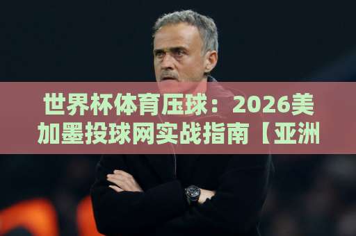 世界杯体育压球：2026美加墨投球网实战指南【亚洲足球买球站】新手上路必看