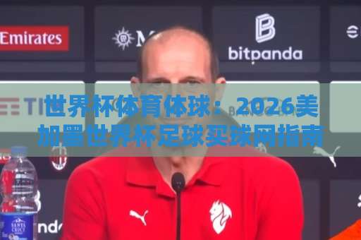 世界杯体育体球：2026美加墨世界杯足球买球网指南，亚洲体育买球赛新趋势【世界杯体育体球】