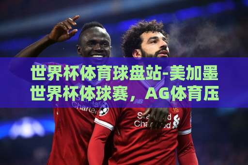 世界杯体育球盘站-美加墨世界杯体球赛，AG体育压球网怎么选？【世界杯体育球盘站】2026观赛必备攻略