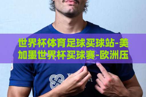 世界杯体育足球买球站-美加墨世界杯买球赛-欧洲压球网：2026年美加墨世界杯投注平台全面解析【世界杯买球】指南