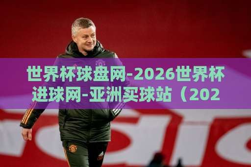 世界杯球盘网-2026世界杯进球网-亚洲买球站（2026世界杯）投注指南：如何选对平台？